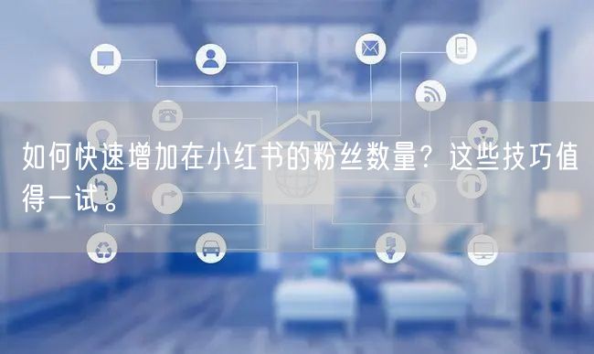 如何快速增加在小红书的粉丝数量？这些技巧值得一试。